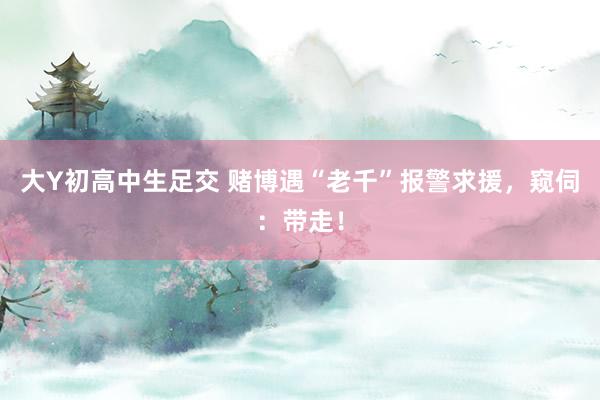 大Y初高中生足交 赌博遇“老千”报警求援，窥伺：带走！