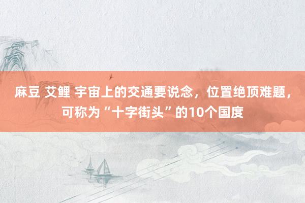 麻豆 艾鲤 宇宙上的交通要说念，位置绝顶难题，可称为“十字街头”的10个国度