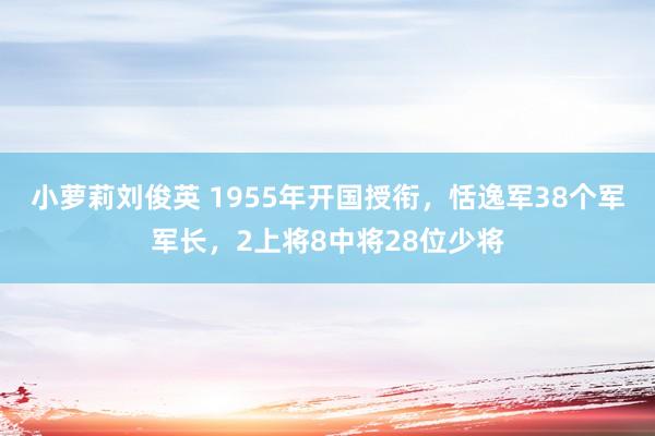 小萝莉刘俊英 1955年开国授衔，恬逸军38个军军长，2上将8中将28位少将