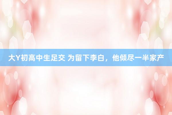 大Y初高中生足交 为留下李白，他倾尽一半家产