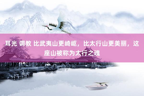 耳光 调教 比武夷山更崎岖，比太行山更美丽，这座山被称为太行之魂