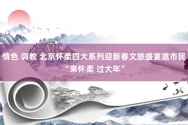 情色 调教 北京怀柔四大系列迎新春文旅盛宴邀市民“来怀柔 过大年”