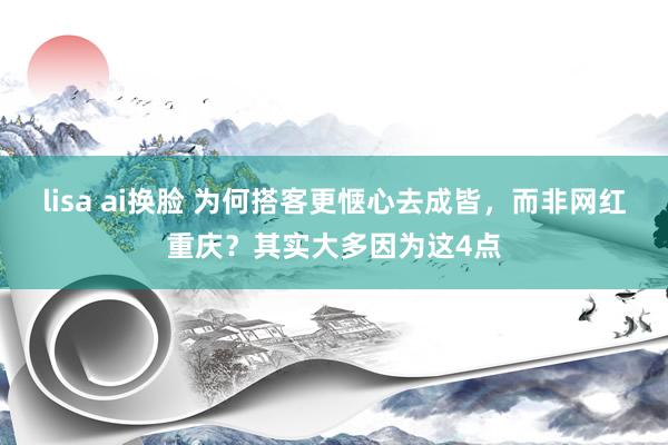 lisa ai换脸 为何搭客更惬心去成皆，而非网红重庆？其实大多因为这4点