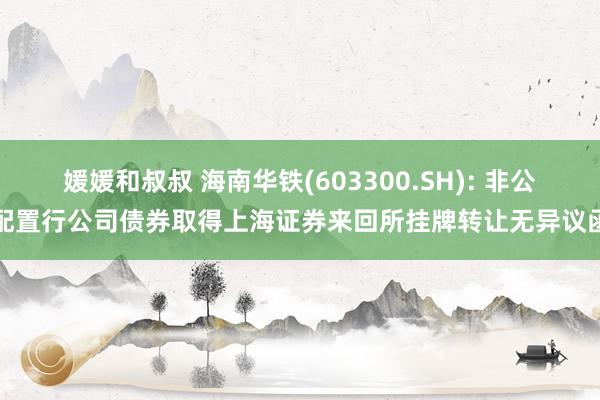 媛媛和叔叔 海南华铁(603300.SH): 非公配置行公司债券取得上海证券来回所挂牌转让无异议函