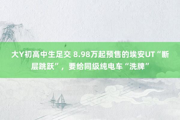 大Y初高中生足交 8.98万起预售的埃安UT“断层跳跃”，要给同级纯电车“洗牌”