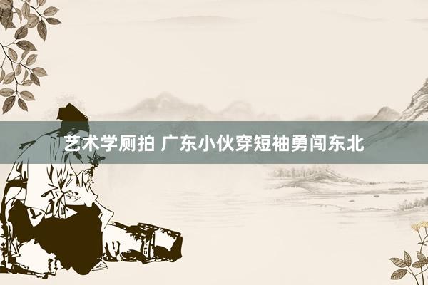 艺术学厕拍 广东小伙穿短袖勇闯东北