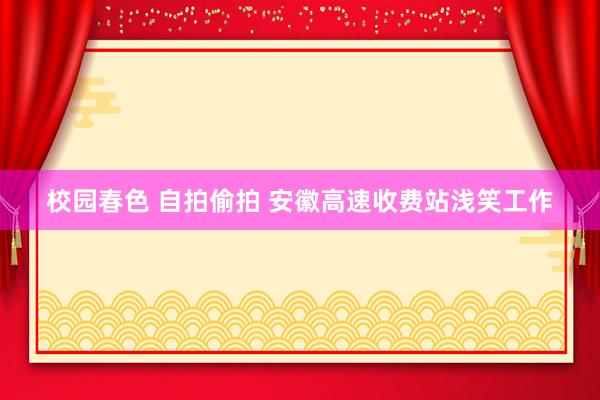 校园春色 自拍偷拍 安徽高速收费站浅笑工作