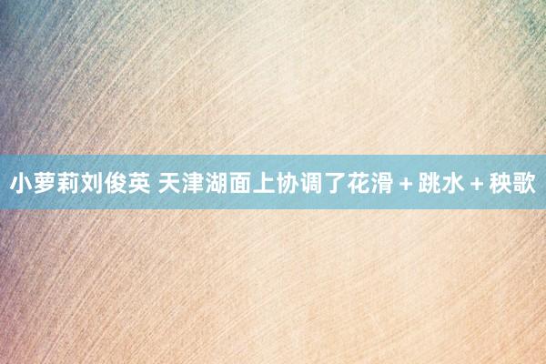 小萝莉刘俊英 天津湖面上协调了花滑＋跳水＋秧歌