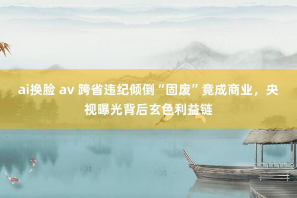 ai换脸 av 跨省违纪倾倒“固废”竟成商业，央视曝光背后玄色利益链