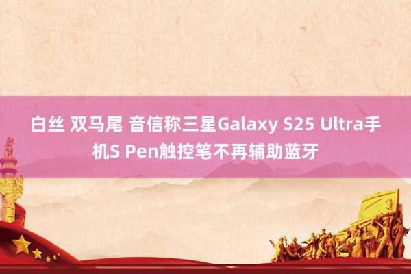 白丝 双马尾 音信称三星Galaxy S25 Ultra手机S Pen触控笔不再辅助蓝牙