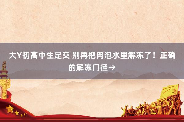 大Y初高中生足交 别再把肉泡水里解冻了！正确的解冻门径→