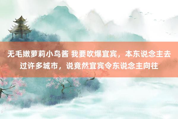 无毛嫩萝莉小鸟酱 我要吹爆宜宾，本东说念主去过许多城市，说竟然宜宾令东说念主向往