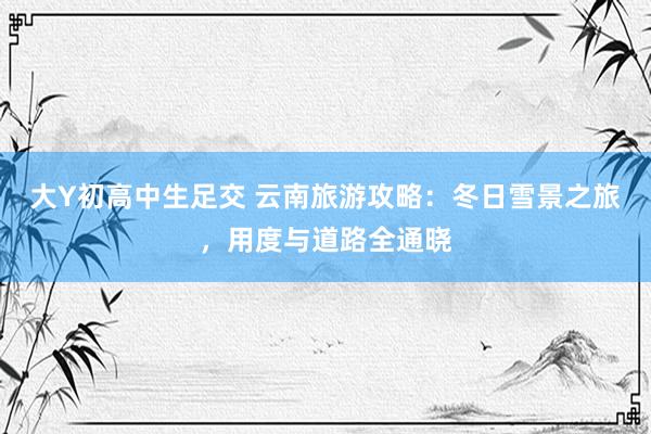 大Y初高中生足交 云南旅游攻略：冬日雪景之旅，用度与道路全通晓