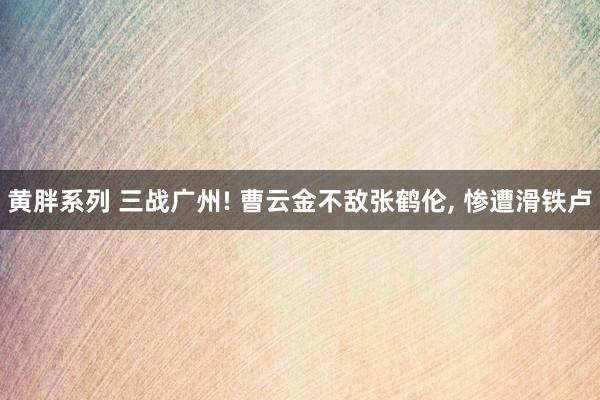 黄胖系列 三战广州! 曹云金不敌张鹤伦, 惨遭滑铁卢