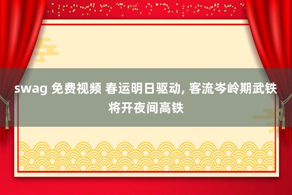 swag 免费视频 春运明日驱动, 客流岑岭期武铁将开夜间高铁