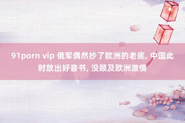 91porn vip 俄军偶然抄了欧洲的老底, 中国此时放出好音书, 没顾及欧洲激情