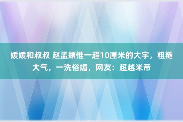 媛媛和叔叔 赵孟頫惟一超10厘米的大字，粗糙大气，一洗俗媚，网友：超越米芾