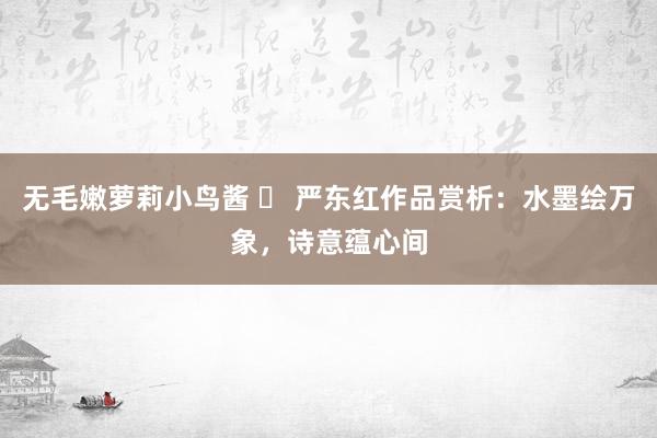 无毛嫩萝莉小鸟酱 ​ 严东红作品赏析：水墨绘万象，诗意蕴心间