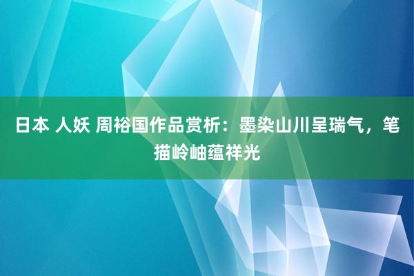 日本 人妖 周裕国作品赏析：墨染山川呈瑞气，笔描岭岫蕴祥光