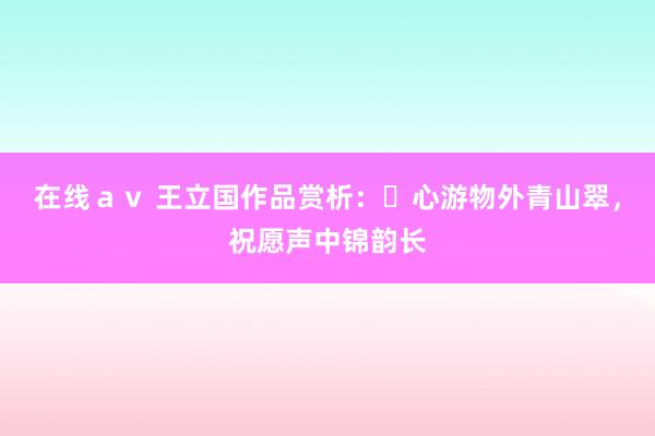 在线ａｖ 王立国作品赏析：​心游物外青山翠，祝愿声中锦韵长