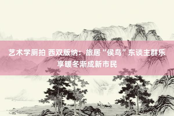 艺术学厕拍 西双版纳：旅居“侯鸟”东谈主群乐享暖冬渐成新市民