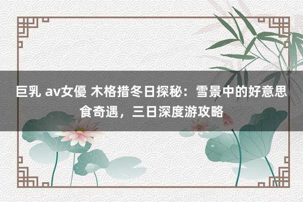 巨乳 av女優 木格措冬日探秘：雪景中的好意思食奇遇，三日深度游攻略