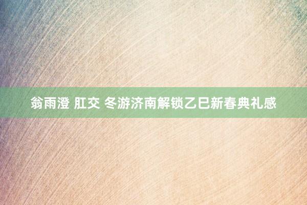 翁雨澄 肛交 冬游济南解锁乙巳新春典礼感