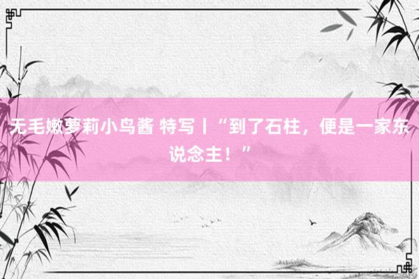 无毛嫩萝莉小鸟酱 特写丨“到了石柱，便是一家东说念主！”