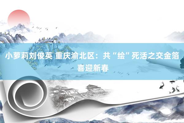 小萝莉刘俊英 重庆渝北区：共“绘”死活之交金箔 喜迎新春