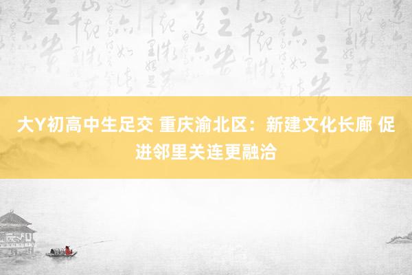 大Y初高中生足交 重庆渝北区：新建文化长廊 促进邻里关连更融洽