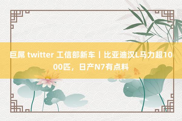 巨屌 twitter 工信部新车丨比亚迪汉L马力超1000匹，日产N7有点料