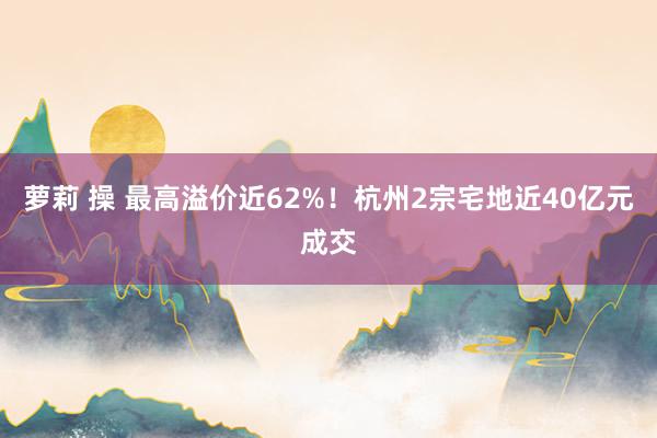 萝莉 操 最高溢价近62%！杭州2宗宅地近40亿元成交