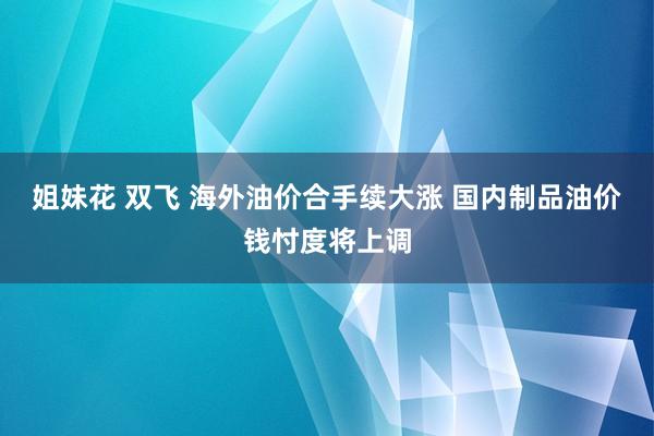 姐妹花 双飞 海外油价合手续大涨 国内制品油价钱忖度将上调