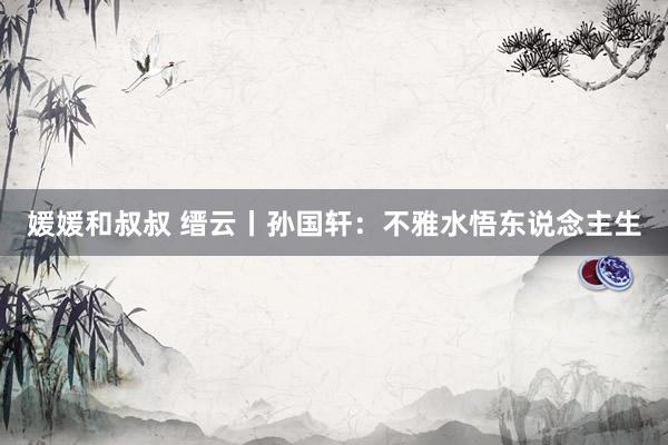 媛媛和叔叔 缙云丨孙国轩：不雅水悟东说念主生