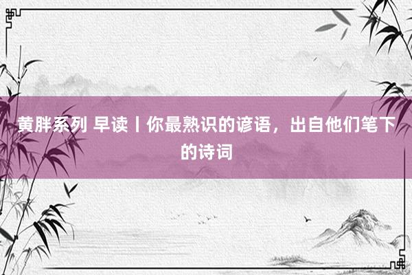 黄胖系列 早读丨你最熟识的谚语，出自他们笔下的诗词
