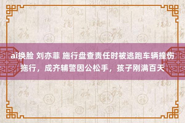 ai换脸 刘亦菲 施行盘查责任时被逃跑车辆撞伤拖行，成齐辅警因公松手，孩子刚满百天