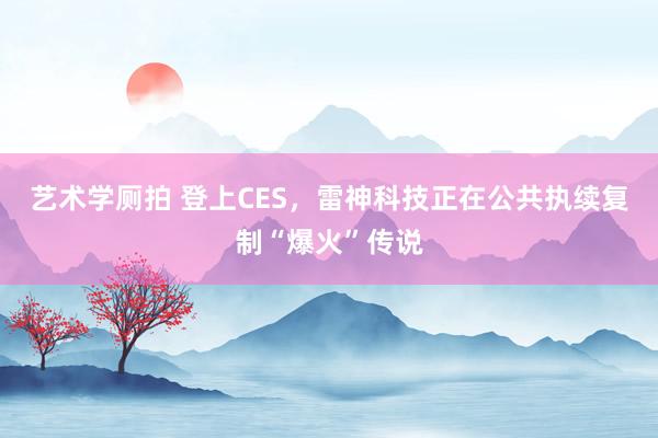 艺术学厕拍 登上CES，雷神科技正在公共执续复制“爆火”传说
