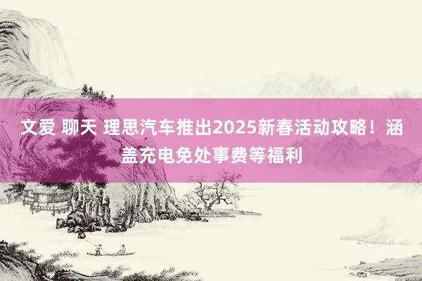 文爱 聊天 理思汽车推出2025新春活动攻略！涵盖充电免处事费等福利