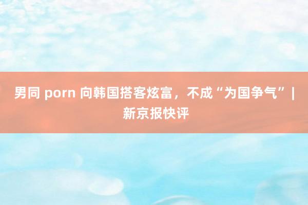 男同 porn 向韩国搭客炫富，不成“为国争气” | 新京报快评