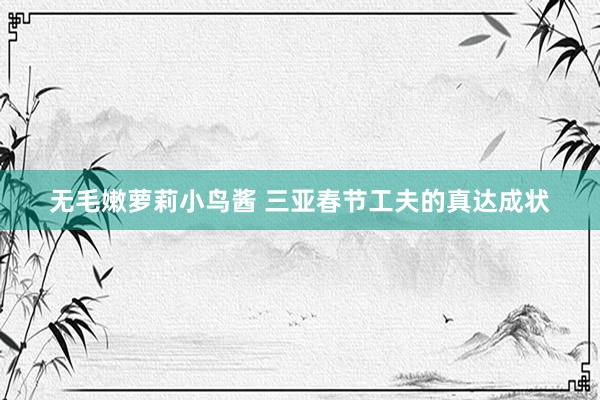 无毛嫩萝莉小鸟酱 三亚春节工夫的真达成状