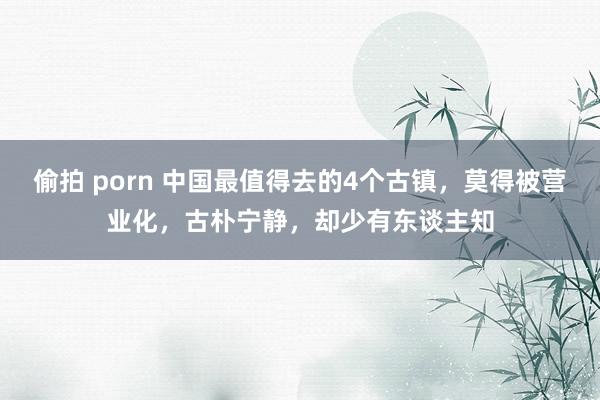 偷拍 porn 中国最值得去的4个古镇，莫得被营业化，古朴宁静，却少有东谈主知