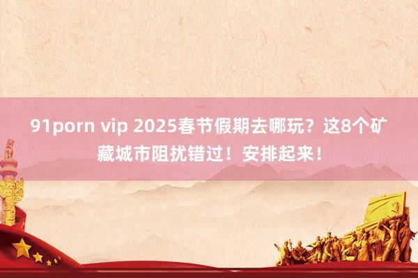 91porn vip 2025春节假期去哪玩？这8个矿藏城市阻扰错过！安排起来！