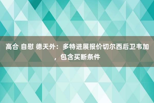 高合 自慰 德天外：多特进展报价切尔西后卫韦加，包含买断条件