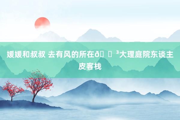 媛媛和叔叔 去有风的所在🌳大理庭院东谈主皮客栈