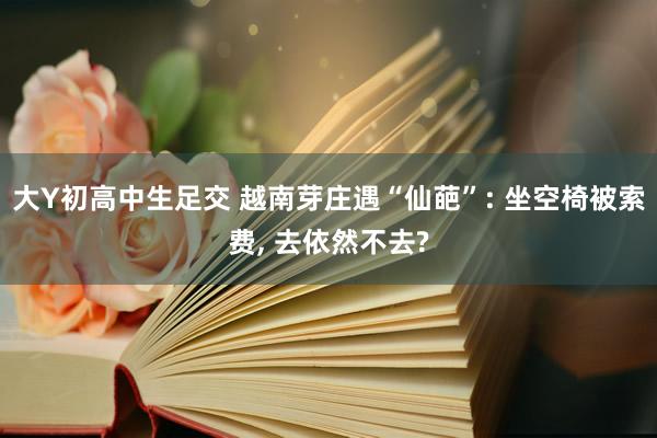大Y初高中生足交 越南芽庄遇“仙葩”: 坐空椅被索费, 去依然不去?