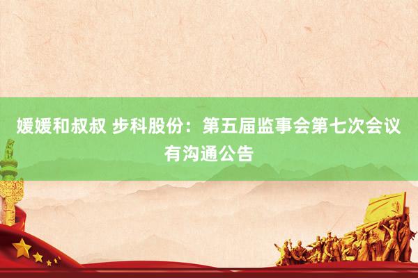 媛媛和叔叔 步科股份：第五届监事会第七次会议有沟通公告