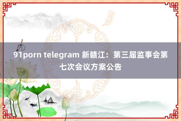 91porn telegram 新赣江：第三届监事会第七次会议方案公告