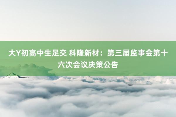 大Y初高中生足交 科隆新材：第三届监事会第十六次会议决策公告