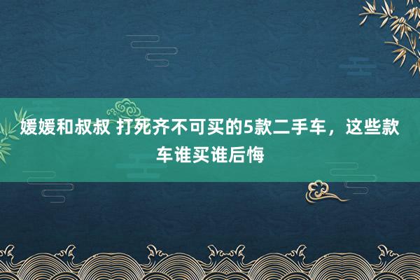 媛媛和叔叔 打死齐不可买的5款二手车，这些款车谁买谁后悔