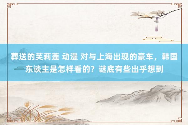 葬送的芙莉莲 动漫 对与上海出现的豪车，韩国东谈主是怎样看的？谜底有些出乎想到